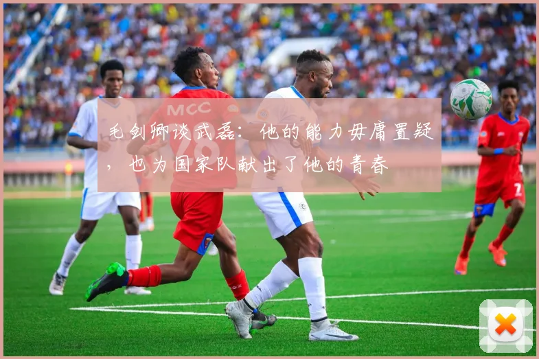 毛剑卿谈武磊：他的能力毋庸置疑，也为国家队献出了他的青春
