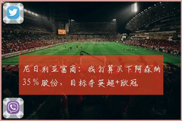 尼日利亚富商：我打算买下阿森纳35％股份，目标夺英超+欧冠