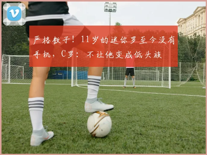 严格教子！11岁的迷你罗至今没有手机，C罗：不让他变成低头族