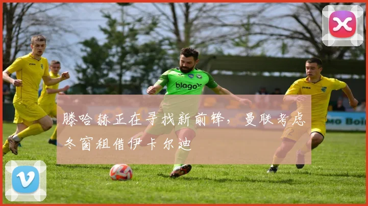 滕哈赫正在寻找新前锋，曼联考虑冬窗租借伊卡尔迪