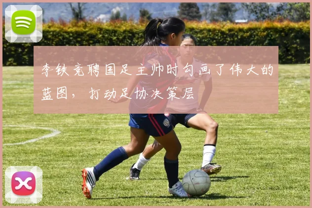 李铁竞聘国足主帅时勾画了伟大的蓝图，打动足协决策层
