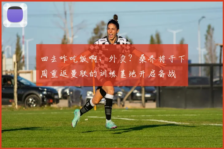 回去咋吃饭啊，外卖？桑乔将于下周重返曼联的训练基地开启备战