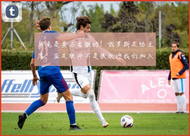 毕竟是要占名额的！俄罗斯足协主席：亚足联并不是很欢迎我们加入