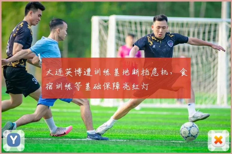 大连英博遭训练基地断档危机，食宿训练等基础保障亮红灯