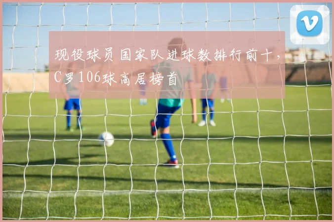 现役球员国家队进球数排行前十，C罗106球高居榜首