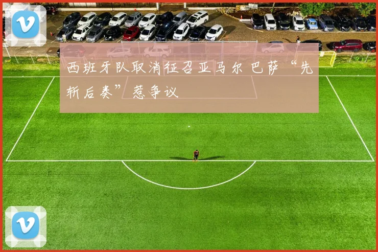 西班牙队取消征召亚马尔 巴萨“先斩后奏”惹争议