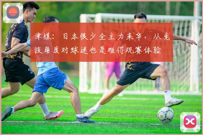津媒：日本很少全主力来华，从竞技角度对球迷也是难得观赛体验