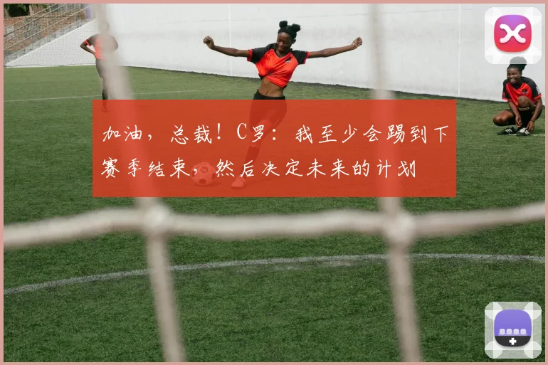 加油，总裁！C罗：我至少会踢到下赛季结束，然后决定未来的计划