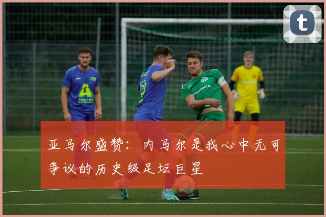 亚马尔盛赞：内马尔是我心中无可争议的历史级足坛巨星