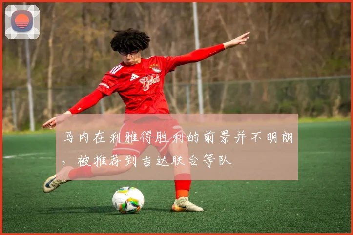 马内在利雅得胜利的前景并不明朗，被推荐到吉达联合等队