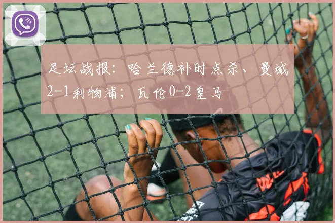 足坛战报：哈兰德补时点杀、曼城2-1利物浦；瓦伦0-2皇马