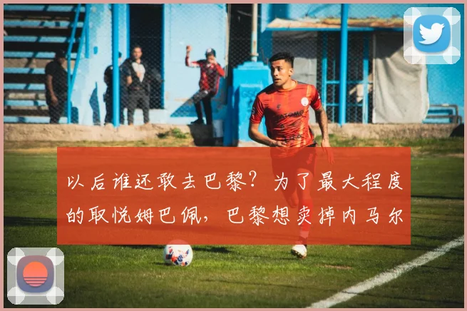 以后谁还敢去巴黎？为了最大程度的取悦姆巴佩，巴黎想卖掉内马尔