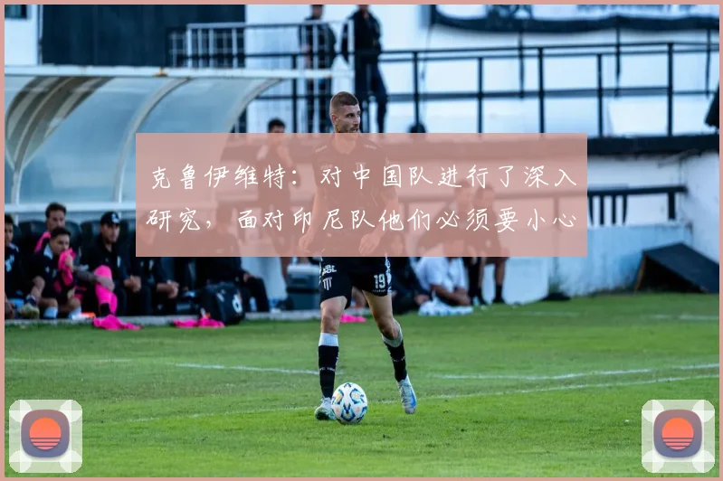 克鲁伊维特：对中国队进行了深入研究，面对印尼队他们必须要小心