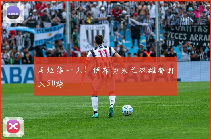 足坛第一人！伊布为米兰双雄都打入50球