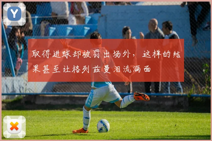 取得进球却被罚出场外，这样的结果甚至让格列兹曼泪流满面