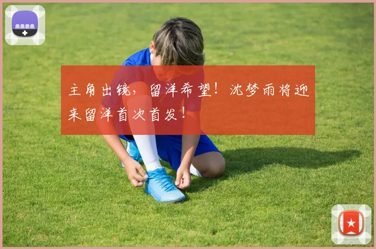 主角出镜，留洋希望！沈梦雨将迎来留洋首次首发！