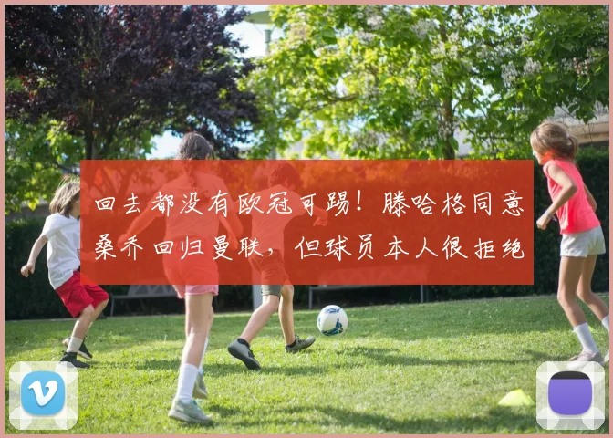 回去都没有欧冠可踢！滕哈格同意桑乔回归曼联，但球员本人很拒绝