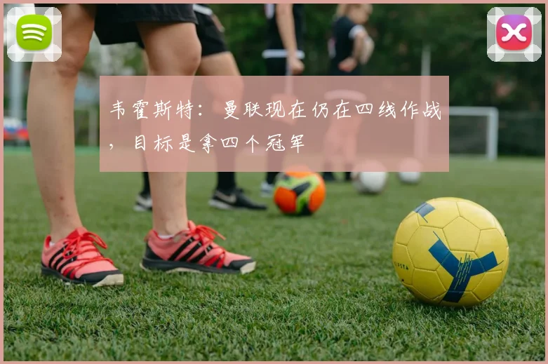 韦霍斯特：曼联现在仍在四线作战，目标是拿四个冠军