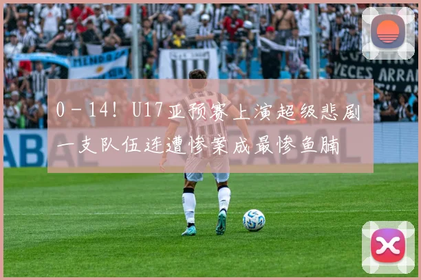 0 - 14！U17亚预赛上演超级悲剧 一支队伍连遭惨案成最惨鱼腩