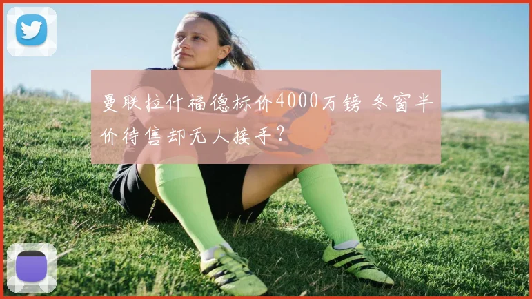 曼联拉什福德标价4000万镑 冬窗半价待售却无人接手？