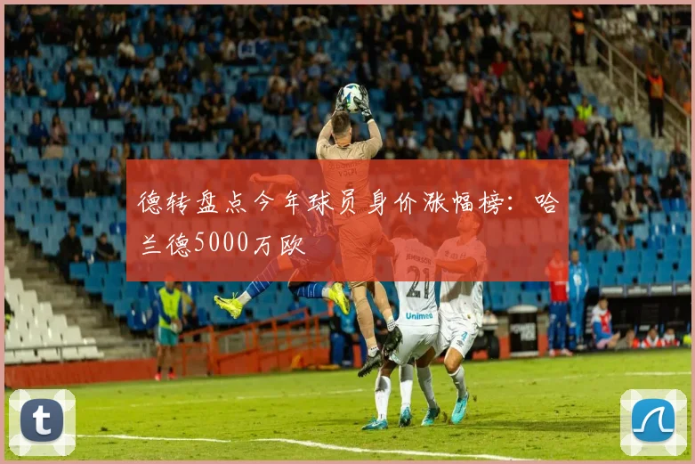 德转盘点今年球员身价涨幅榜：哈兰德5000万欧