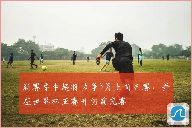 新赛季中超将力争5月上旬开赛，并在世界杯正赛开打前完赛