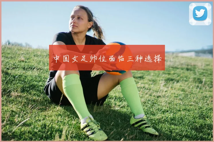 中国女足帅位面临三种选择