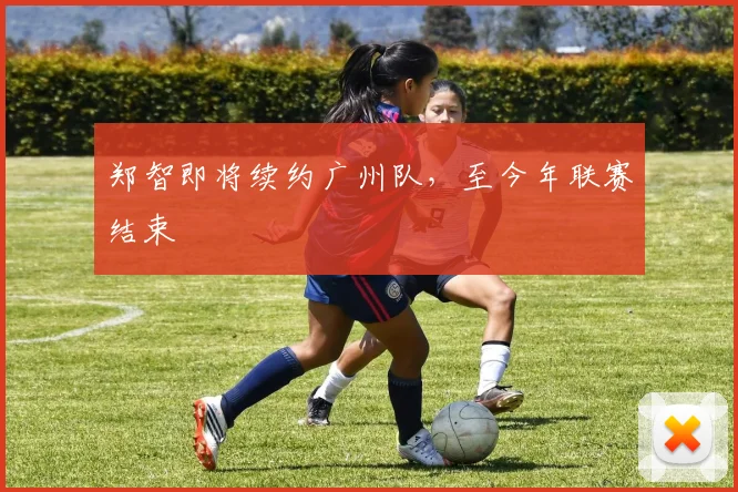 郑智即将续约广州队，至今年联赛结束