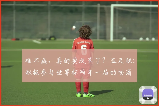 难不成，真的要改革了？亚足联：积极参与世界杯两年一届的协商