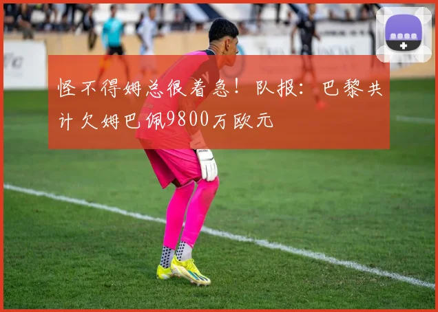 怪不得姆总很着急！队报：巴黎共计欠姆巴佩9800万欧元