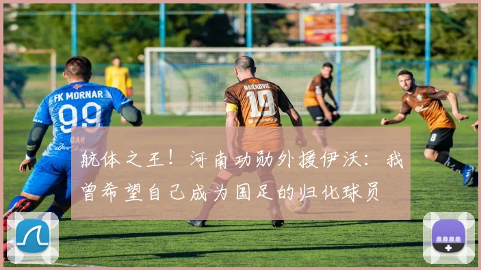 航体之王！河南功勋外援伊沃：我曾希望自己成为国足的归化球员