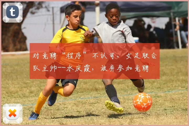 对竞聘“程序”不认可，女足联合队主帅--水庆霞，放弃参加竞聘