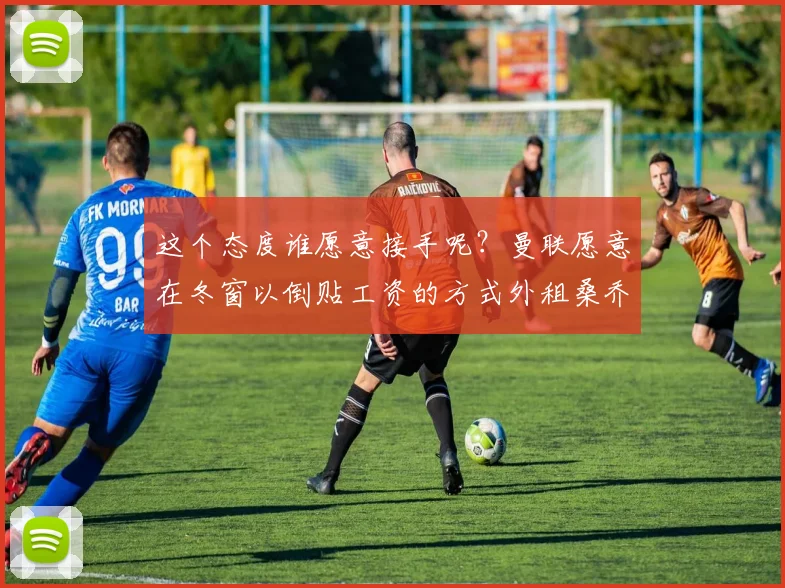 这个态度谁愿意接手呢？曼联愿意在冬窗以倒贴工资的方式外租桑乔