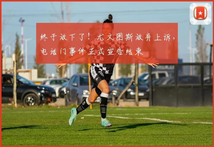 终于放下了！尤文图斯放弃上诉，电话门事件正式宣告结束