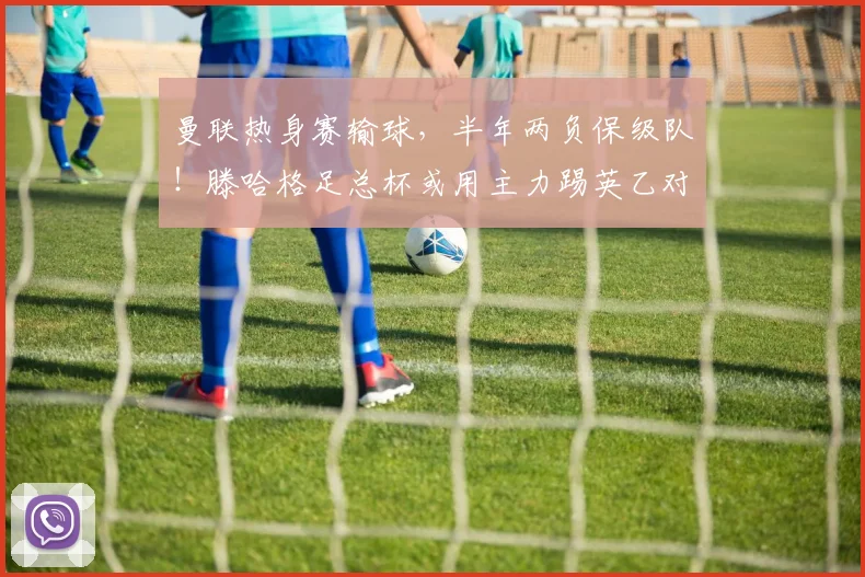 曼联热身赛输球，半年两负保级队！滕哈格足总杯或用主力踢英乙对手