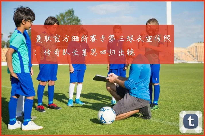 曼联官方晒新赛季第三球衣宣传照：传奇队长基恩回归出镜