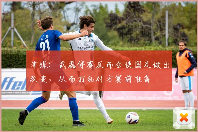 津媒：武磊停赛反而会使国足做出改变，从而打乱对方赛前准备