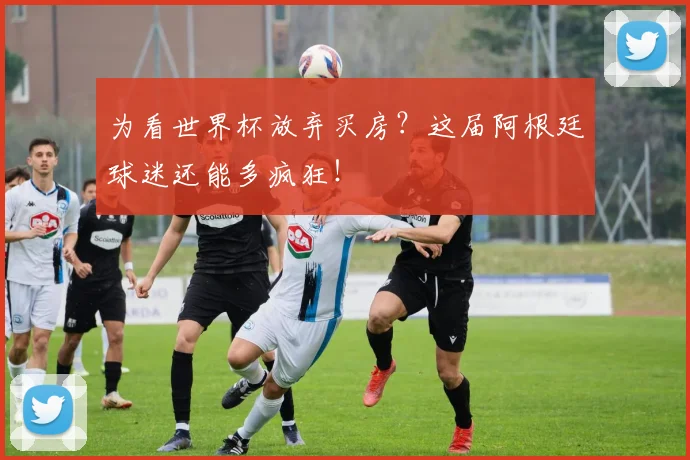 为看世界杯放弃买房？这届阿根廷球迷还能多疯狂！