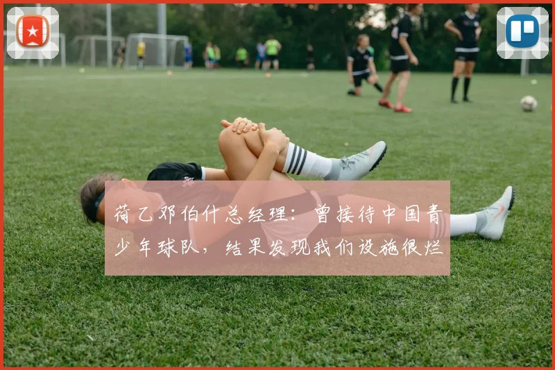 荷乙邓伯什总经理：曾接待中国青少年球队，结果发现我们设施很烂