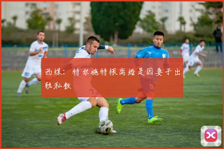 西媒：特尔施特根离婚是因妻子出轨私教