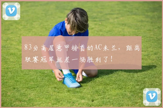 83分高居意甲榜首的AC米兰，距离联赛冠军就差一场胜利了！
